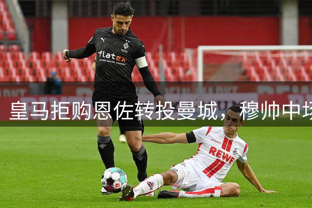 皇马拒购恩佐转投曼城，穆帅中场计划遇阻